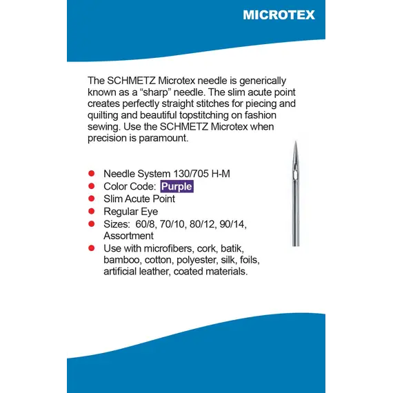 Schmetz Microtex Needle Features - The Schmetz Microtex needle is generically known as a "sharp" neddle. The slim acute point creates perfectly straight stitches for piecing and quilting and beautiful topstitching on fashion sewing. Use the Schmetz Microtex when precision paramount.